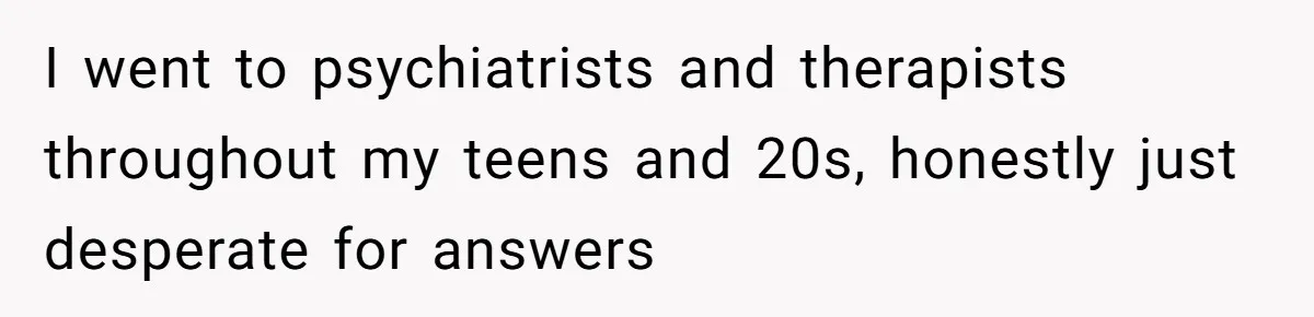 I went to psychiatrists and therapists throughout my teens and 20s, honestly just desperate for answers