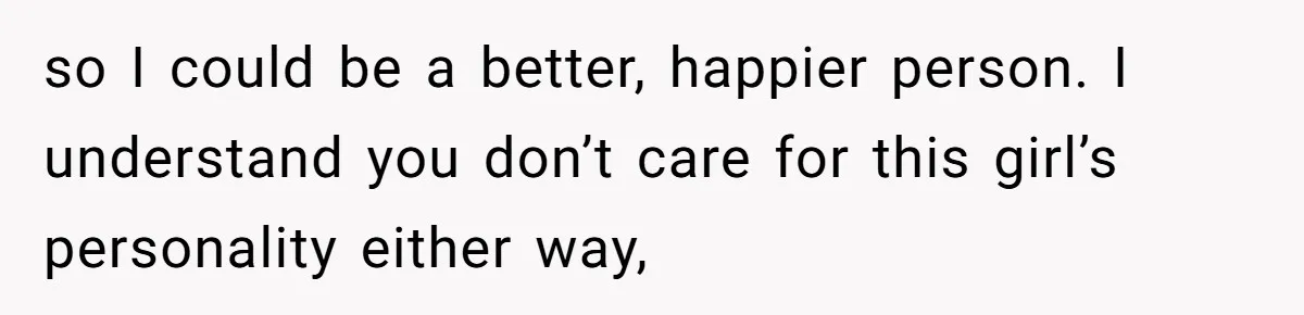 so I could be a better, happier person. I understand you don’t care for this girl’s personality either way,
