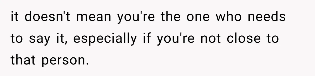 it doesn't mean you're the one who needs to say it, especially if you're not close to that person.