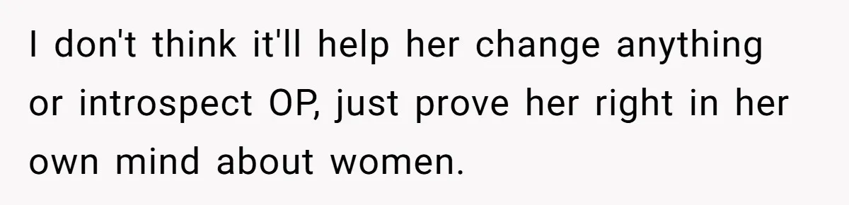I don't think it'll help her change anything or introspect OP, just prove her right in her own mind about women.