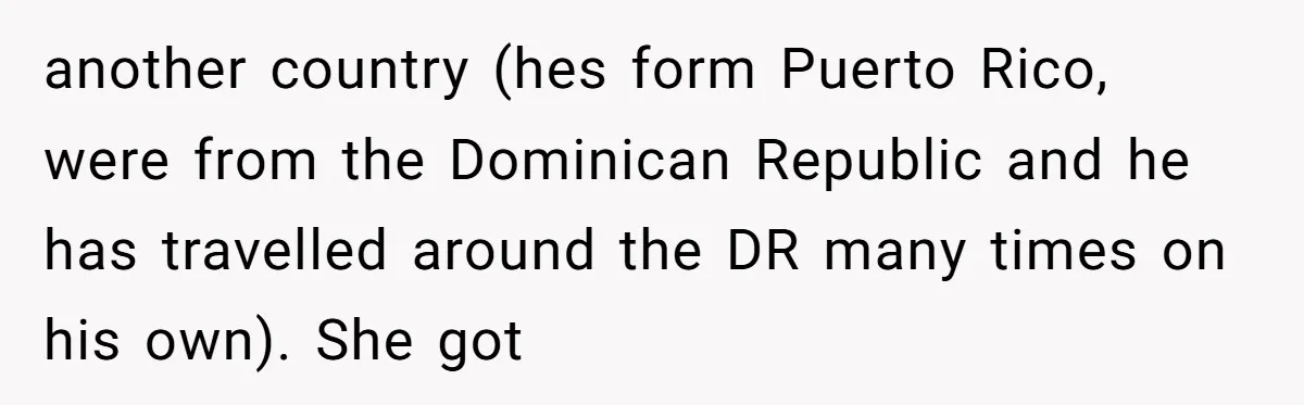 Sister-in-Law Throws Tantrum When Bride Refuses to Let Her Husband Watch Women Dress another country (hes form Puerto Rico, were from the Dominican Republic and he has travelled around the DR many times on his own). She got