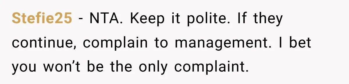 Stefie25 − NTA. Keep it polite. If they continue, complain to management. I bet you won’t be the only complaint.