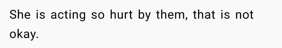 She is acting so hurt by them, that is not okay.