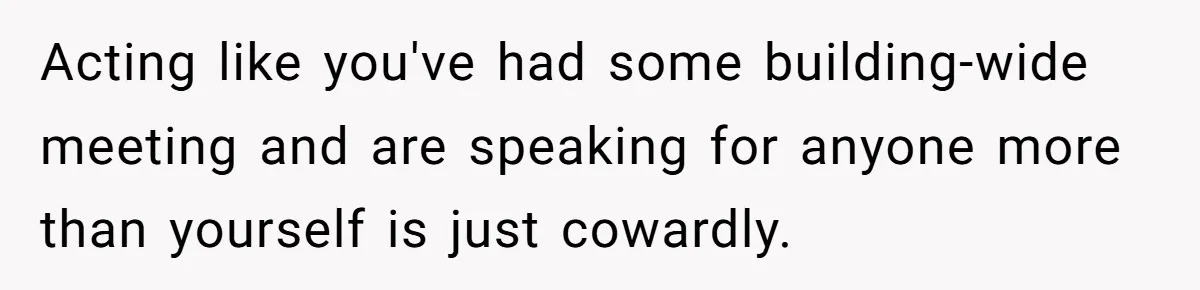 Acting like you've had some building-wide meeting and are speaking for anyone more than yourself is just cowardly.