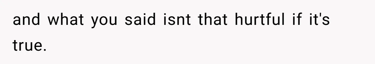 and what you said isnt that hurtful if it's true.