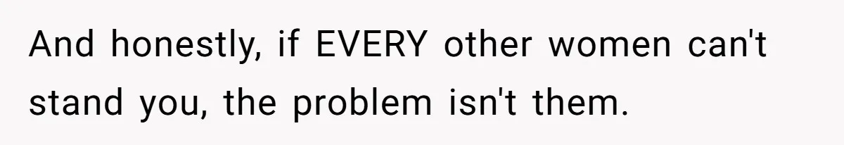 And honestly, if EVERY other women can't stand you, the problem isn't them.