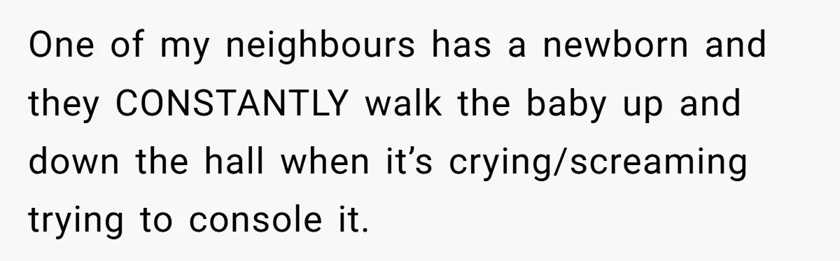 One of my neighbours has a newborn and they CONSTANTLY walk the baby up and down the hall when it’s crying/screaming trying to console it.