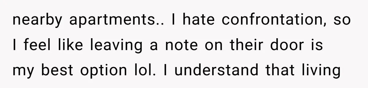 nearby apartments.. I hate confrontation, so I feel like leaving a note on their door is my best option lol. I understand that living