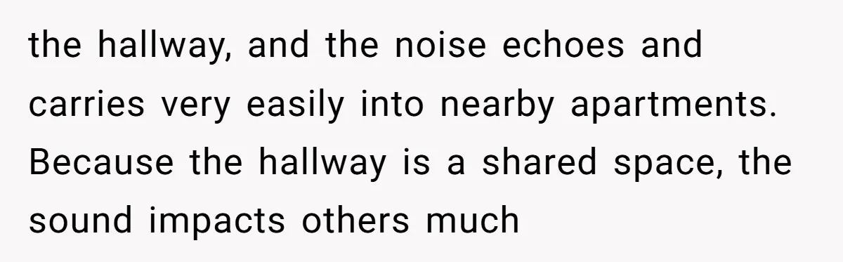 the hallway, and the noise echoes and carries very easily into nearby apartments. Because the hallway is a shared space, the sound impacts others much