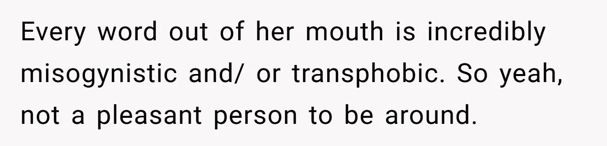 Every word out of her mouth is incredibly misogynistic and/ or transphobic. So yeah, not a pleasant person to be around.