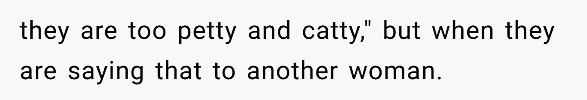 they are too petty and catty," but when they are saying that to another woman.