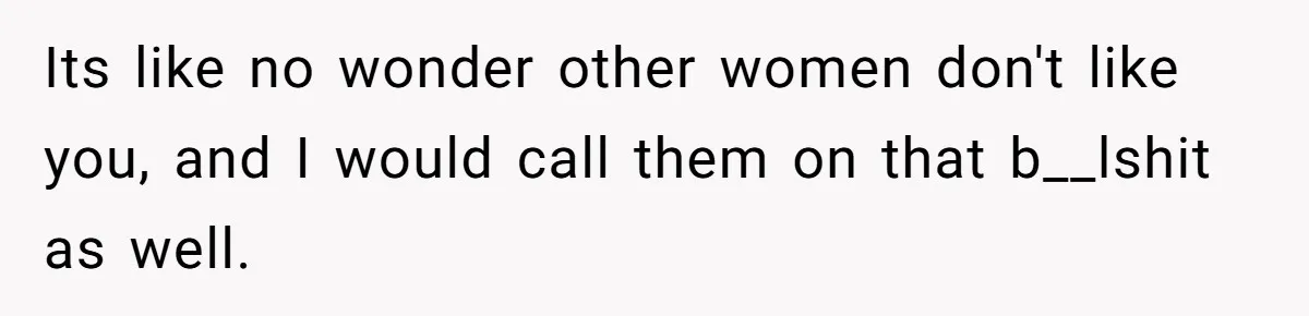 Its like no wonder other women don't like you, and I would call them on that b__lshit as well.