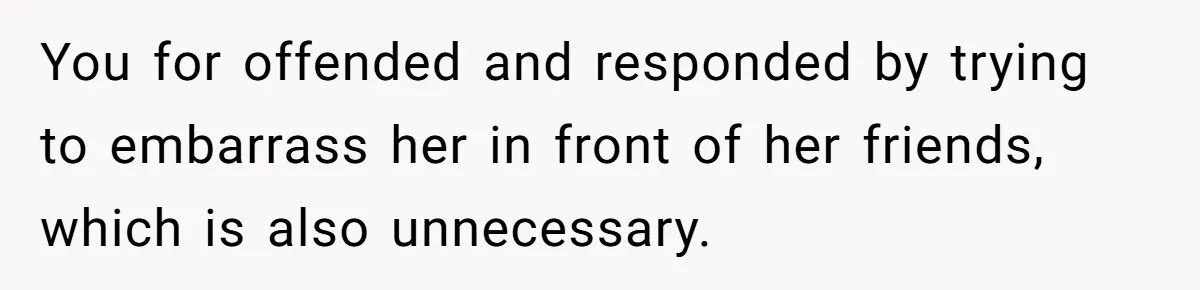 You for offended and responded by trying to embarrass her in front of her friends, which is also unnecessary.