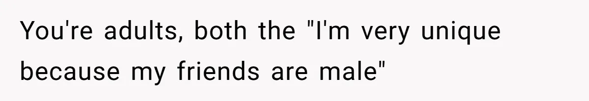 You're adults, both the "I'm very unique because my friends are male"