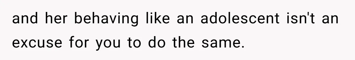 and her behaving like an adolescent isn't an excuse for you to do the same.