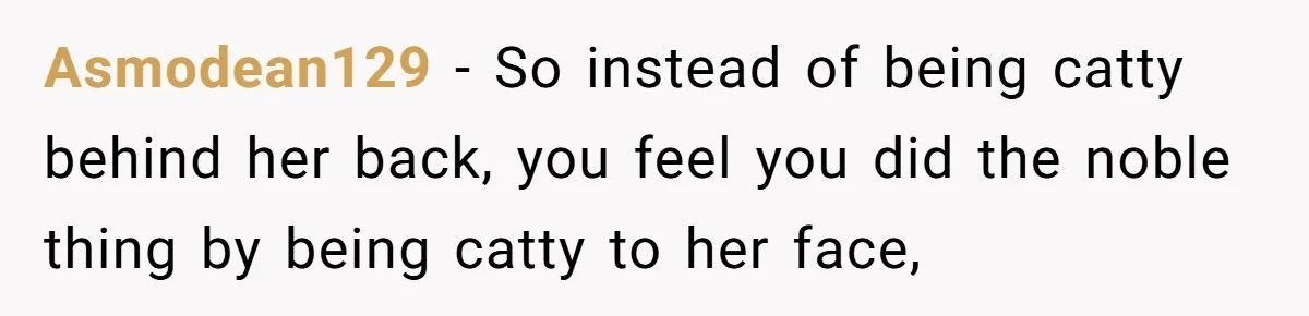 Asmodean129 − So instead of being catty behind her back, you feel you did the noble thing by being catty to her face,