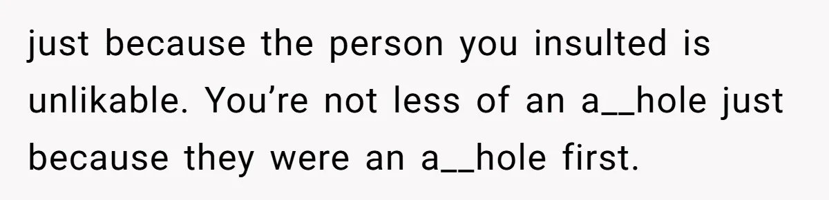 just because the person you insulted is unlikable. You’re not less of an a__hole just because they were an a__hole first.