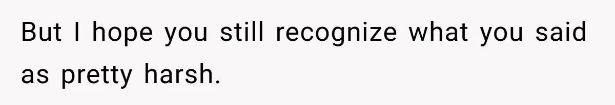 But I hope you still recognize what you said as pretty harsh.