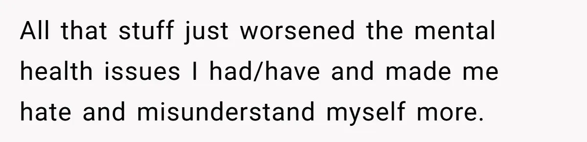 All that stuff just worsened the mental health issues I had/have and made me hate and misunderstand myself more.