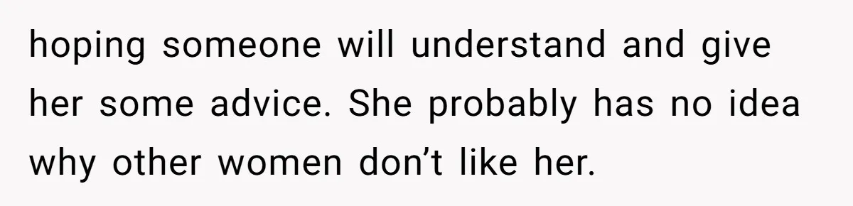 hoping someone will understand and give her some advice. She probably has no idea why other women don’t like her.