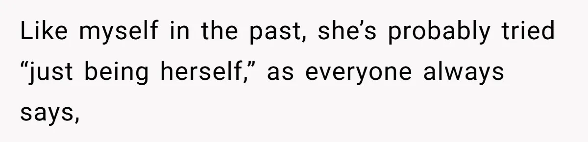 Like myself in the past, she’s probably tried “just being herself,” as everyone always says,