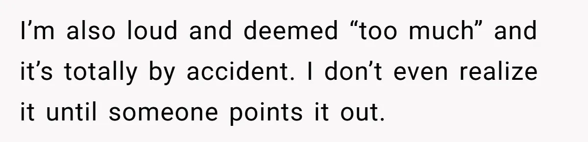I’m also loud and deemed “too much” and it’s totally by accident. I don’t even realize it until someone points it out.