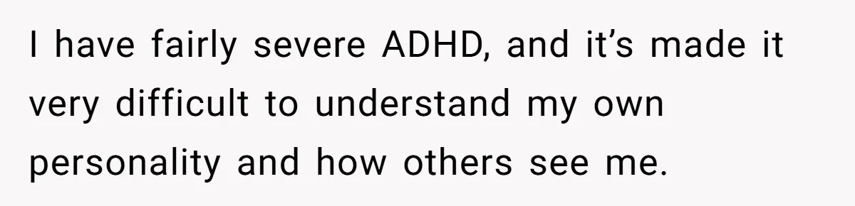 I have fairly severe ADHD, and it’s made it very difficult to understand my own personality and how others see me.