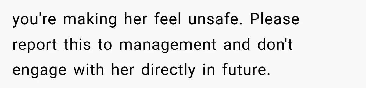 you're making her feel unsafe. Please report this to management and don't engage with her directly in future.