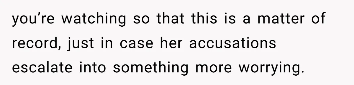 you’re watching so that this is a matter of record, just in case her accusations escalate into something more worrying.