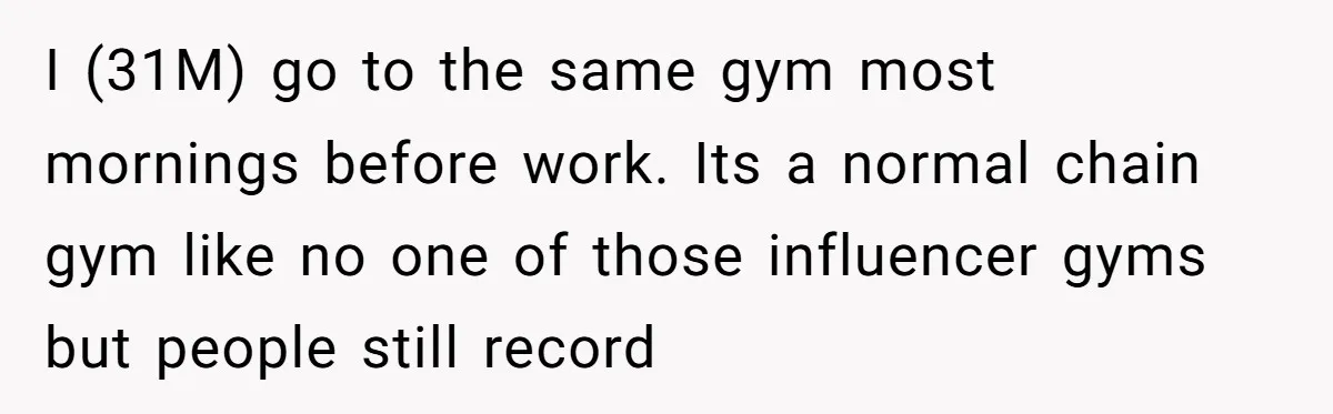 I (31M) go to the same gym most mornings before work. Its a normal chain gym like no one of those influencer gyms but people still record