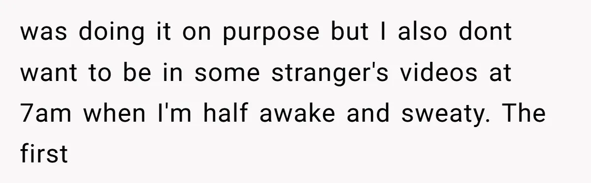 was doing it on purpose but I also dont want to be in some stranger's videos at 7am when I'm half awake and sweaty. The first