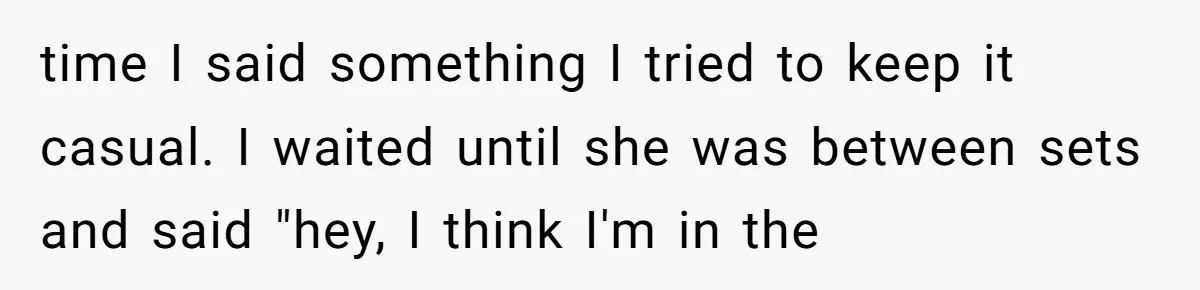 time I said something I tried to keep it casual. I waited until she was between sets and said "hey, I think I'm in the