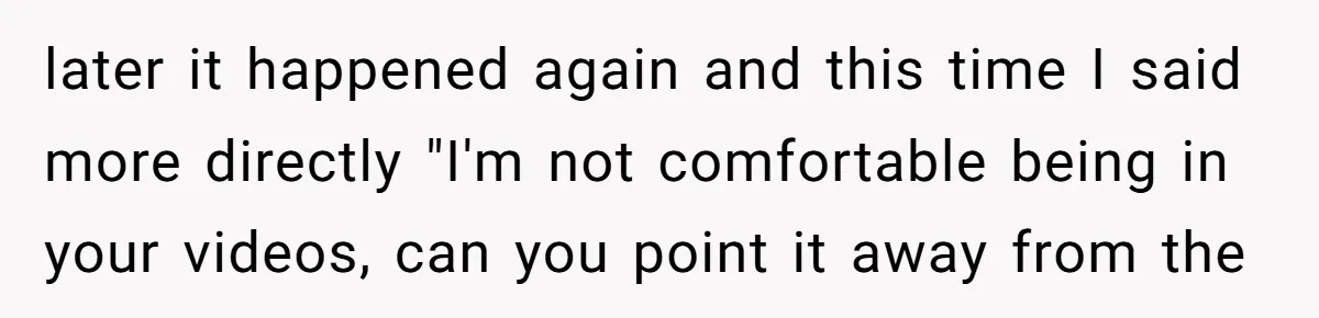 later it happened again and this time I said more directly "I'm not comfortable being in your videos, can you point it away from the