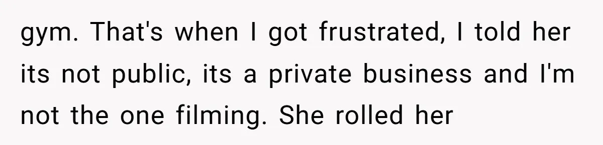 gym. That's when I got frustrated, I told her its not public, its a private business and I'm not the one filming. She rolled her
