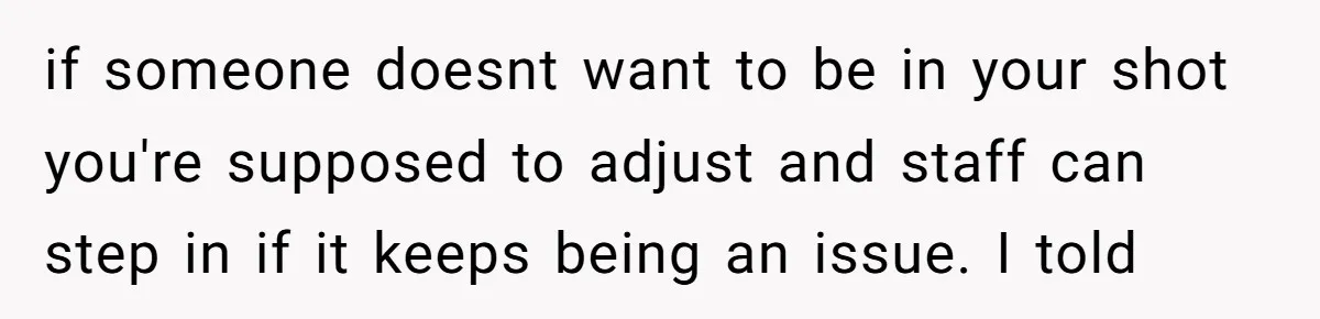 if someone doesnt want to be in your shot you're supposed to adjust and staff can step in if it keeps being an issue. I told