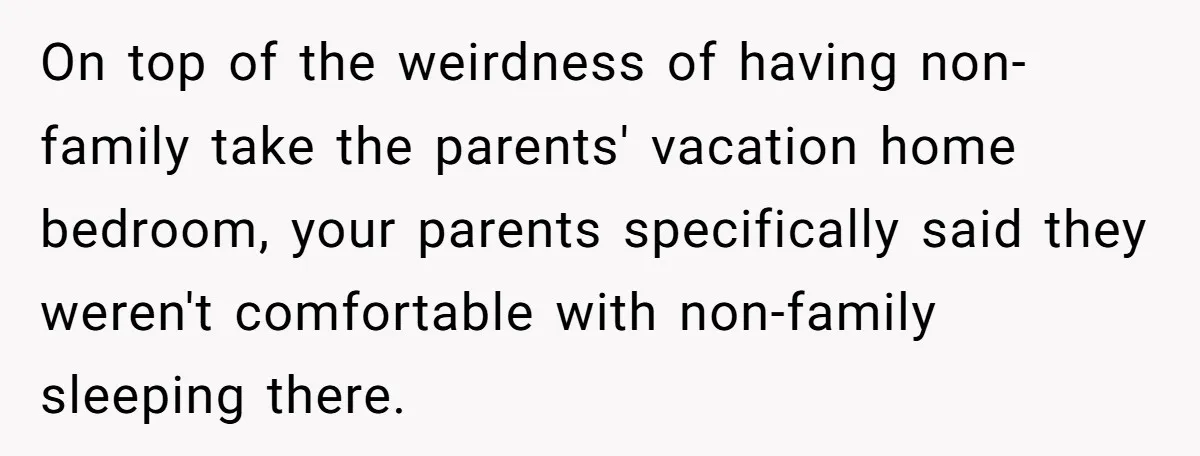 On top of the weirdness of having non-family take the parents' vacation home bedroom, your parents specifically said they weren't comfortable with non-family sleeping there.