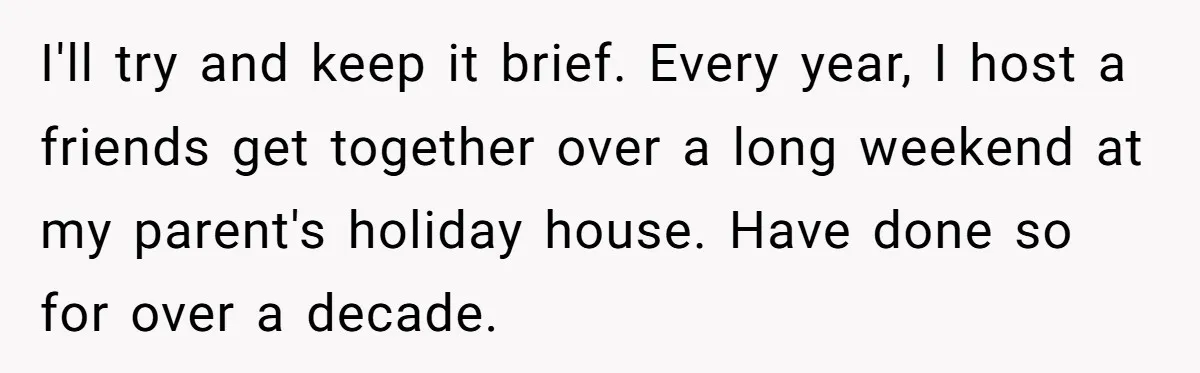 I'll try and keep it brief. Every year, I host a friends get together over a long weekend at my parent's holiday house. Have done so for over a decade.