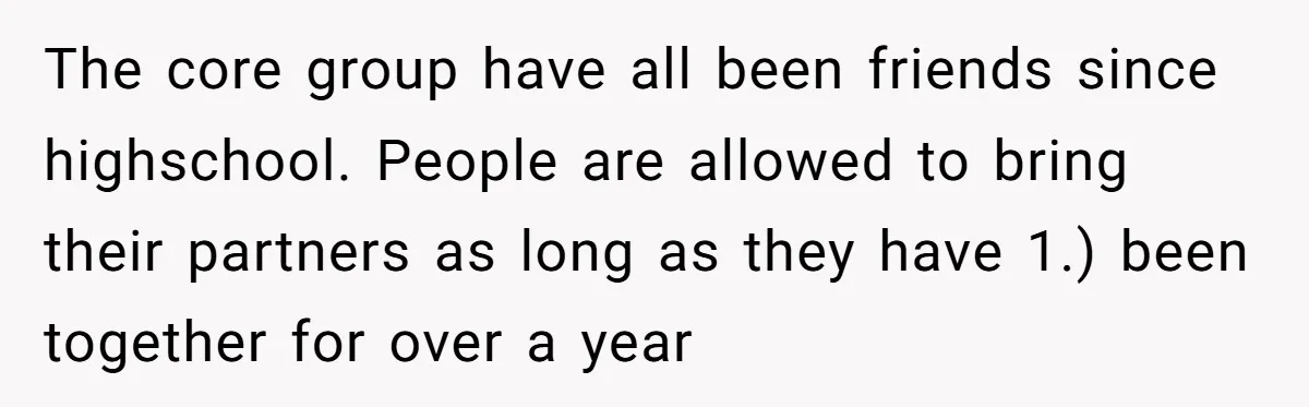 The core group have all been friends since highschool. People are allowed to bring their partners as long as they have 1.) been together for over a year