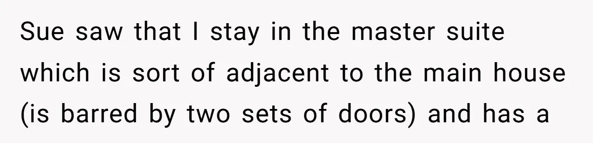Sue saw that I stay in the master suite which is sort of adjacent to the main house (is barred by two sets of doors) and has a