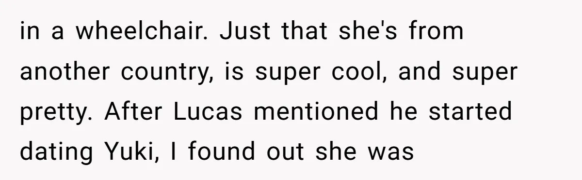 in a wheelchair. Just that she's from another country, is super cool, and super pretty. After Lucas mentioned he started dating Yuki, I found out she was