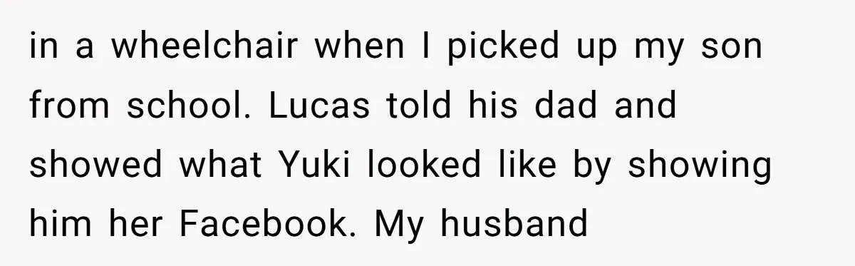 in a wheelchair when I picked up my son from school. Lucas told his dad and showed what Yuki looked like by showing him her Facebook. My husband