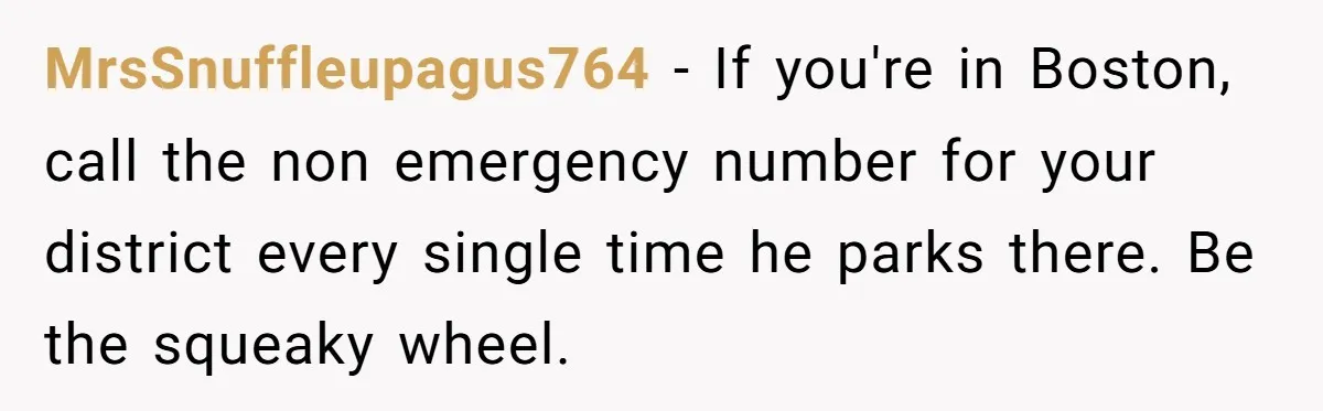 MrsSnuffleupagus764 − If you're in Boston, call the non emergency number for your district every single time he parks there. Be the squeaky wheel.
