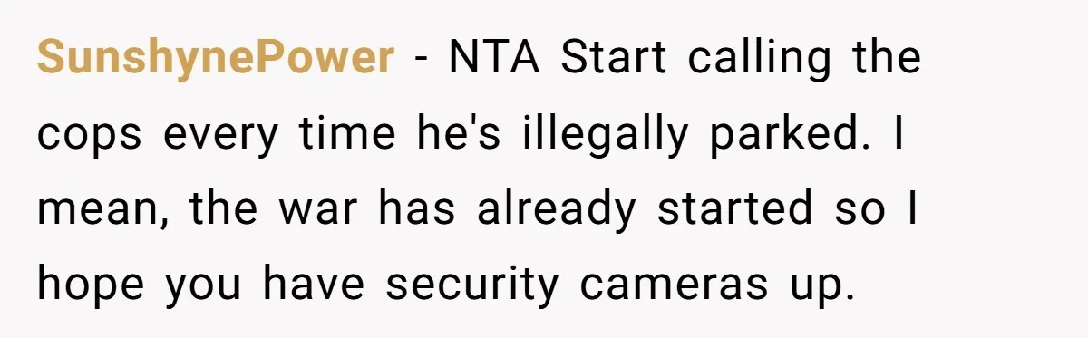 SunshynePower − NTA Start calling the cops every time he's illegally parked. I mean, the war has already started so I hope you have security cameras up.