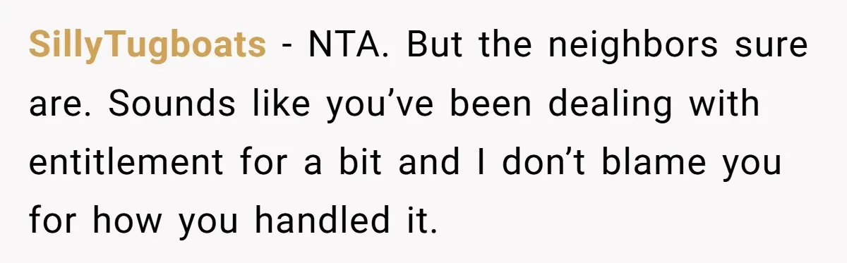 SillyTugboats − NTA. But the neighbors sure are. Sounds like you’ve been dealing with entitlement for a bit and I don’t blame you for how you handled it.