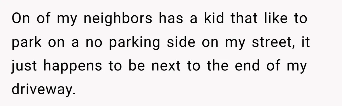 On of my neighbors has a kid that like to park on a no parking side on my street, it just happens to be next to the end of my...
