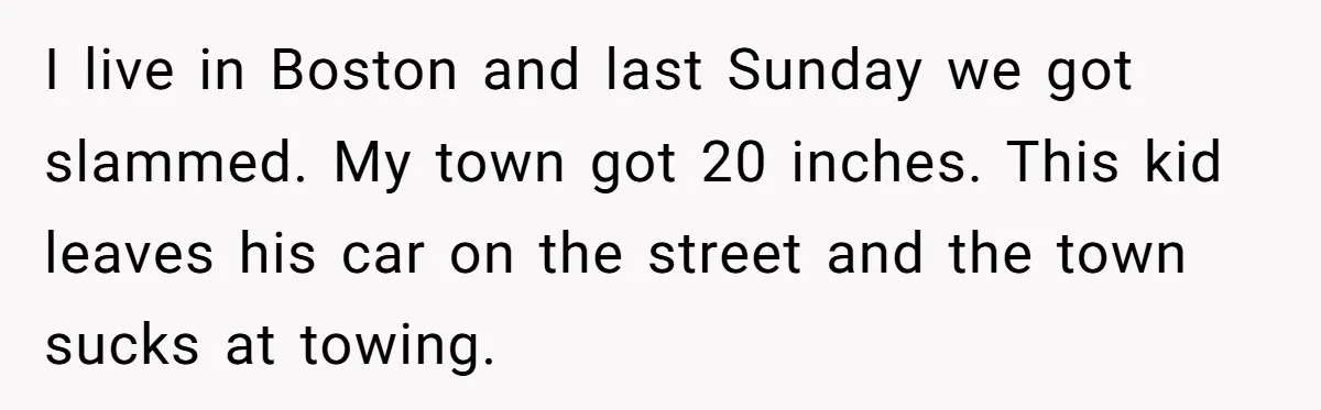 I live in Boston and last Sunday we got slammed. My town got 20 inches. This kid leaves his car on the street and the town sucks at towing.