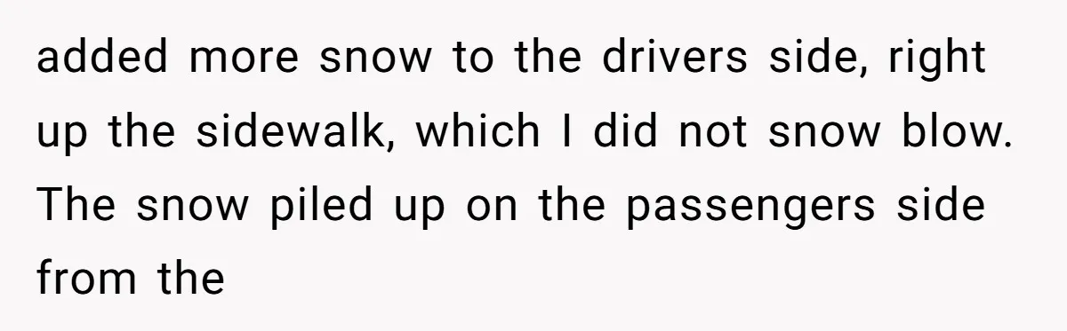 added more snow to the drivers side, right up the sidewalk, which I did not snow blow. The snow piled up on the passengers side from the
