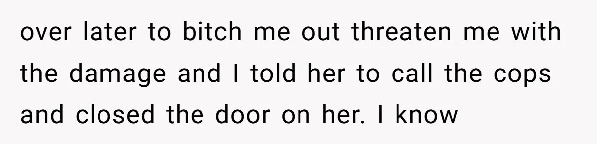 over later to bitch me out threaten me with the damage and I told her to call the cops and closed the door on her. I know