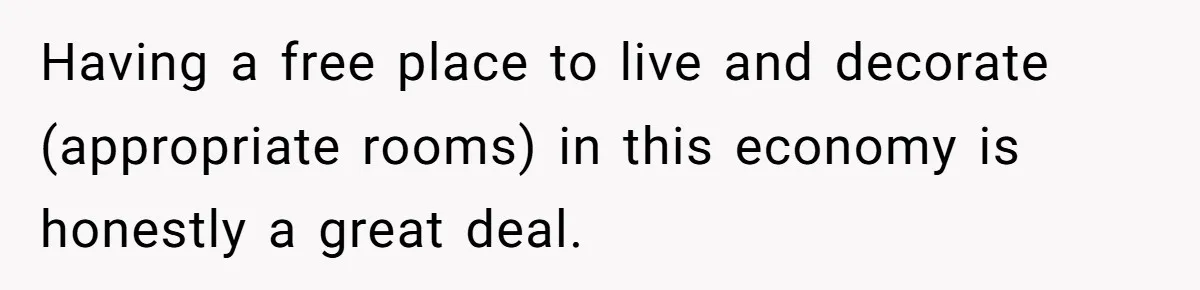 Having a free place to live and decorate (appropriate rooms) in this economy is honestly a great deal.