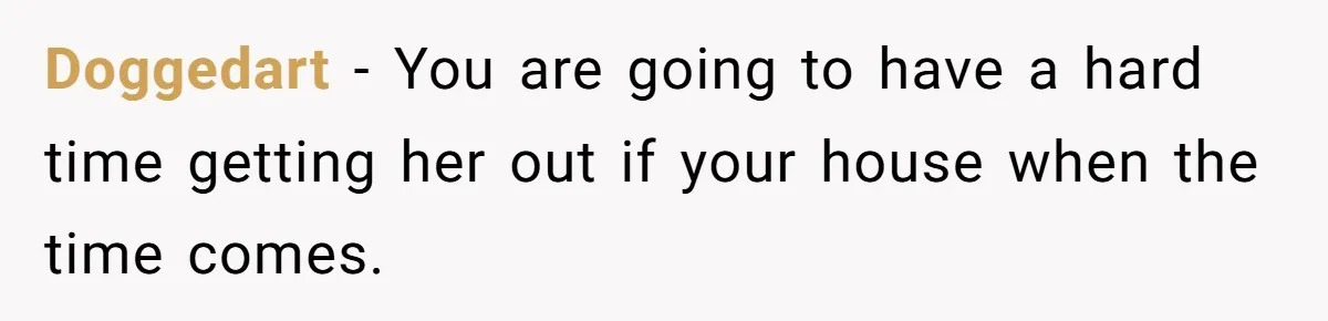 Doggedart - You are going to have a hard time getting her out if your house when the time comes.